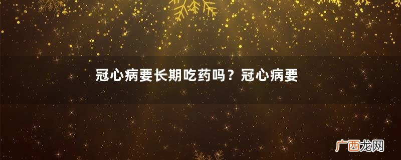 冠心病要长期吃药吗?冠心病要吃什么药?