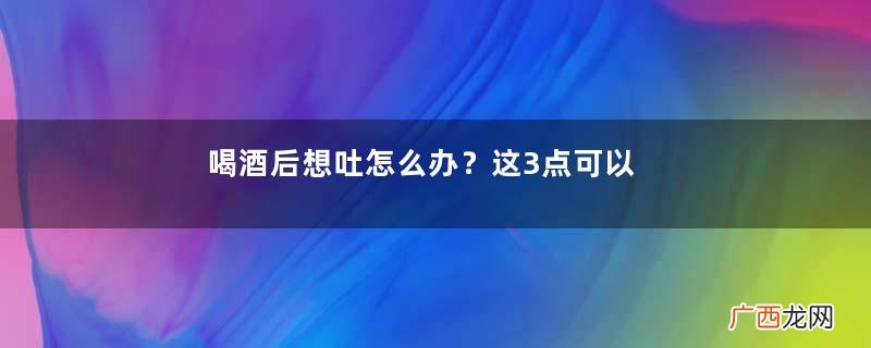 喝酒后想吐怎么办？这3点可以缓解