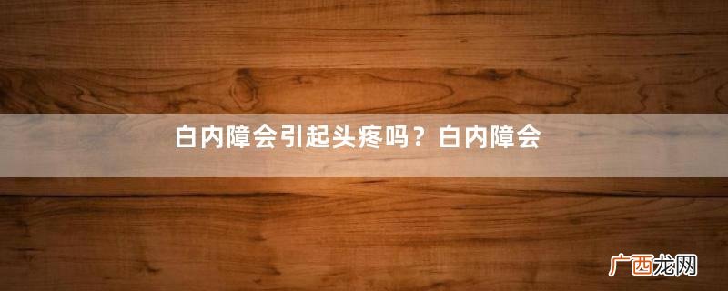 白内障会引起头疼吗？白内障会引起眼压高吗？