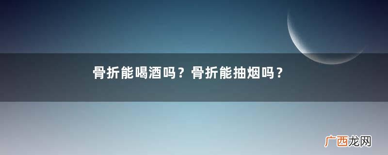 骨折能喝酒吗？骨折能抽烟吗？