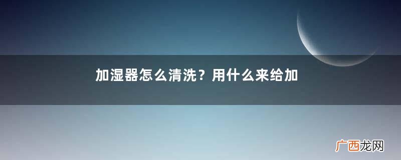 加湿器怎么清洗？用什么来给加湿器清洗？