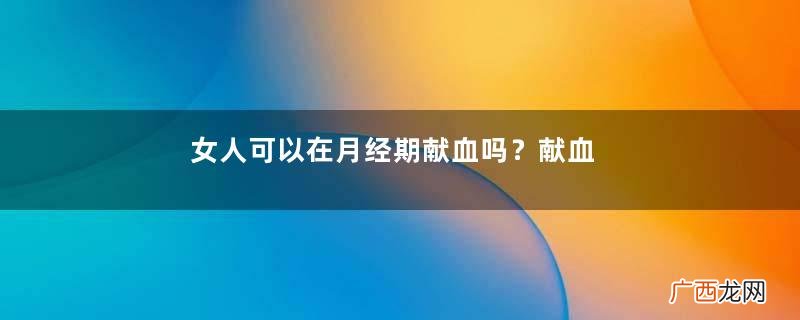女人可以在月经期献血吗？献血可以在月经期间吗？