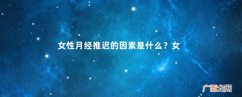 女性月经推迟的因素是什么？女性为什么会出现月经推迟？
