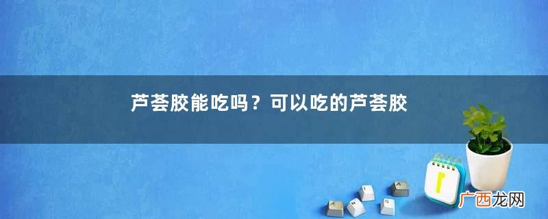 芦荟胶能吃吗？可以吃的芦荟胶