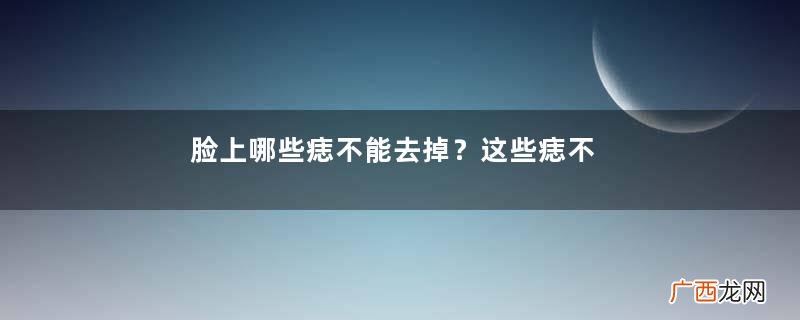 脸上哪些痣不能去掉？这些痣不能随便祛掉