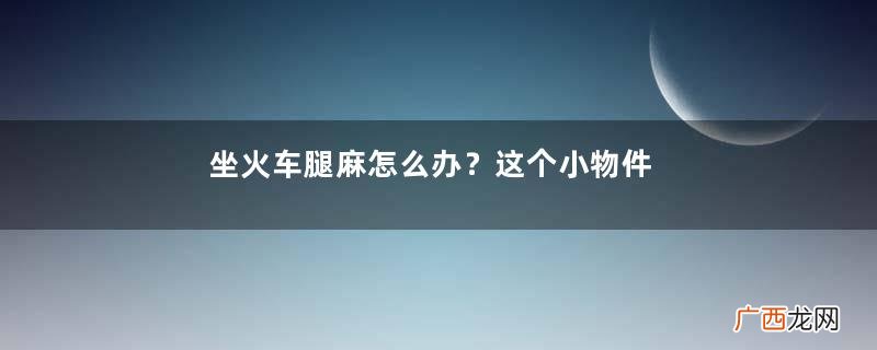 坐火车腿麻怎么办？这个小物件拯救腿部浮肿