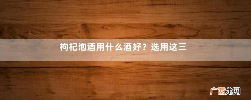 枸杞泡酒用什么酒好？选用这三款酒效果好
