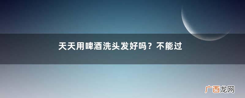 天天用啤酒洗头发好吗?不能过于频繁