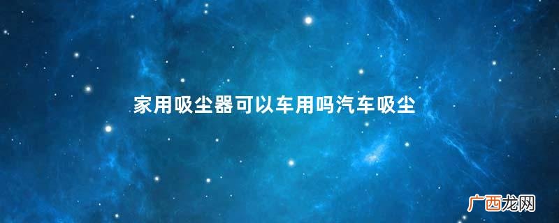 家用吸尘器可以车用吗汽车吸尘器品牌推荐