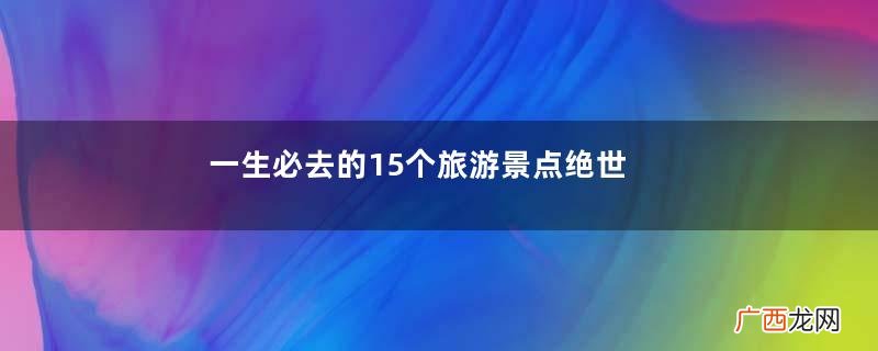 一生必去的15个旅游景点绝世美景等着你