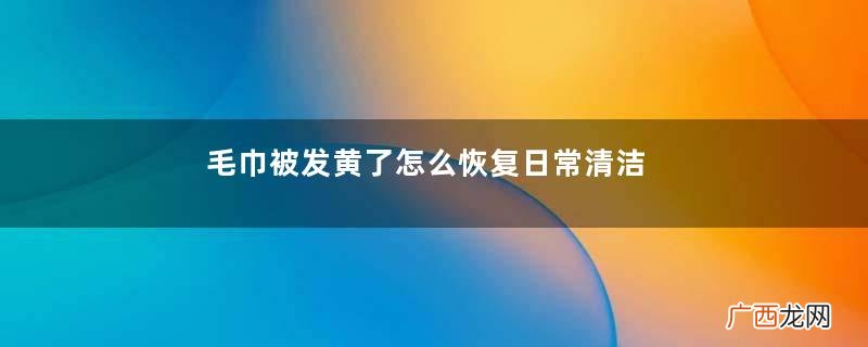 毛巾被发黄了怎么恢复日常清洁毛巾被方法