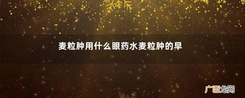 麦粒肿用什么眼药水麦粒肿的早期症状