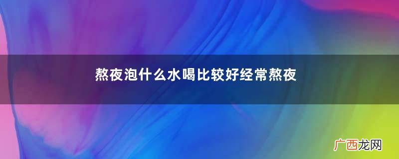 熬夜泡什么水喝比较好经常熬夜泡什么喝好