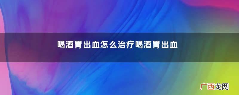 喝酒胃出血怎么治疗喝酒胃出血要手术吗