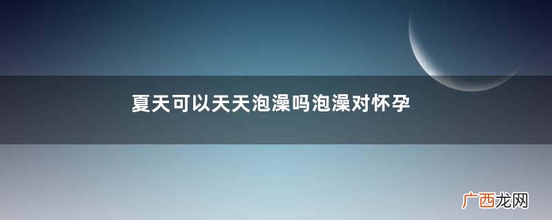 夏天可以天天泡澡吗泡澡对怀孕有影响吗