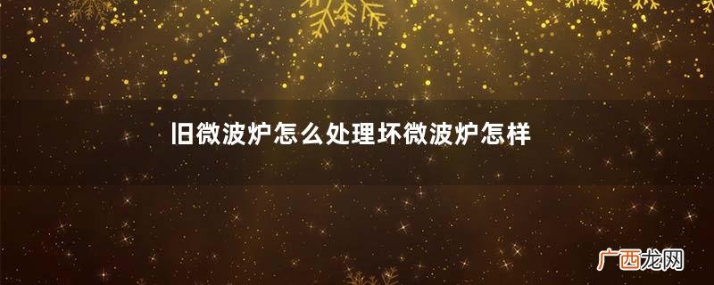 旧微波炉怎么处理坏微波炉怎样废旧利用