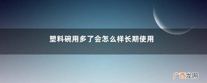 塑料碗用多了会怎么样长期使用塑料碗的危害