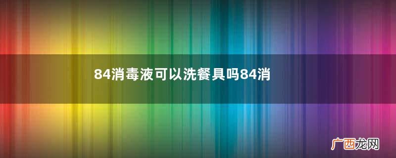 84消毒液可以洗餐具吗84消毒液洗餐具要注意什么