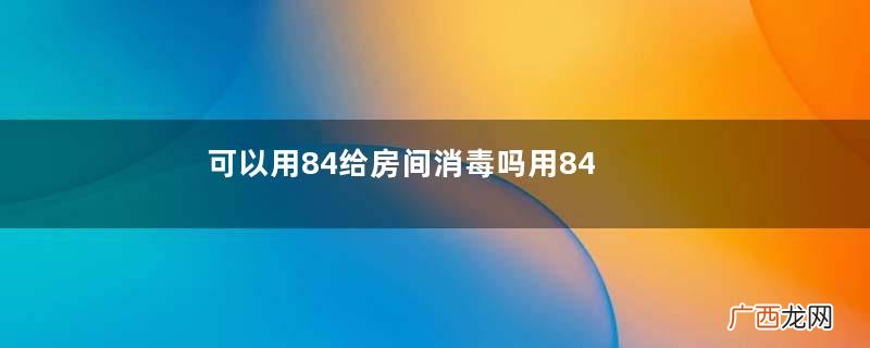 可以用84给房间消毒吗用84给房间消毒要注意什么