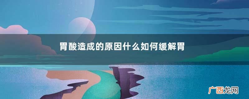 胃酸造成的原因什么如何缓解胃酸