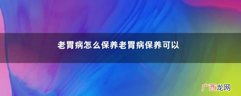 老胃病怎么保养老胃病保养可以喝什么汤