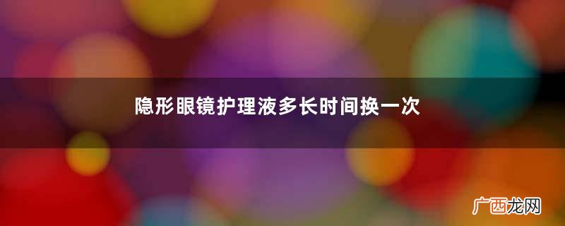 隐形眼镜护理液多长时间换一次年抛不常戴多久换一次水