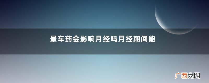 晕车药会影响月经吗月经期间能吃晕车药吗