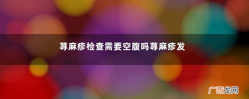 荨麻疹检查需要空腹吗荨麻疹发出来是排毒吗