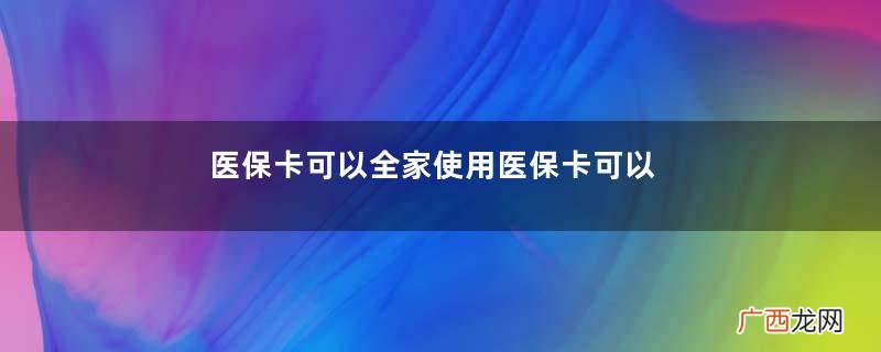 医保卡可以全家使用医保卡可以异地使用吗