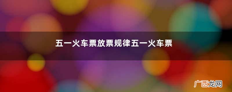 五一火车票放票规律五一火车票没了还会放票吗