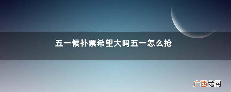 五一候补票希望大吗五一怎么抢票成功率高