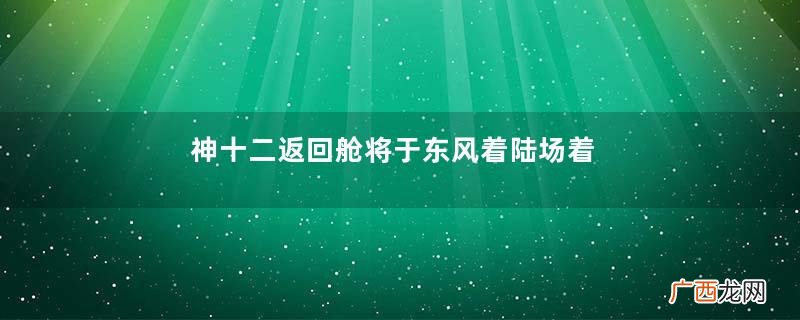 神十二返回舱将于东风着陆场着陆搜救分队已准备21年