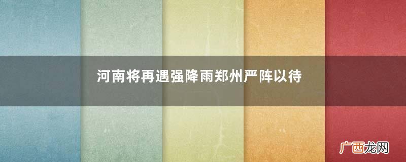 河南将再遇强降雨郑州严阵以待降暴雨的保护措施