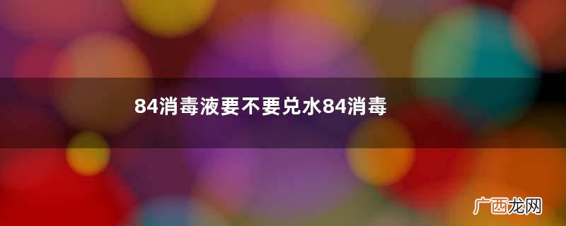 84消毒液要不要兑水84消毒液开启后有效期