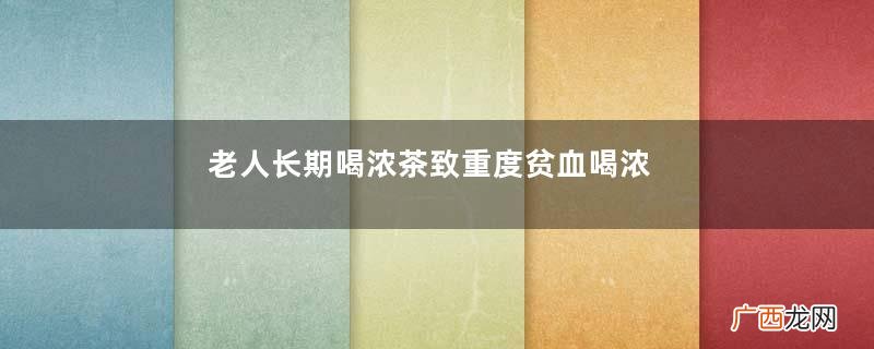 老人长期喝浓茶致重度贫血喝浓茶对身体有哪些危害