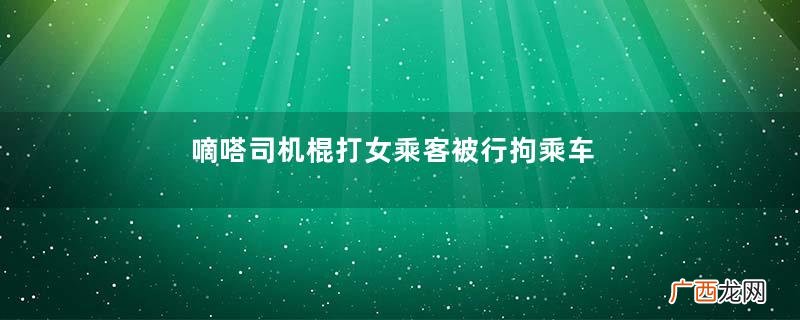 嘀嗒司机棍打女乘客被行拘乘车时最安全的位置是