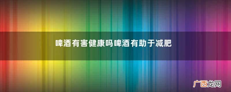啤酒有害健康吗啤酒有助于减肥吗