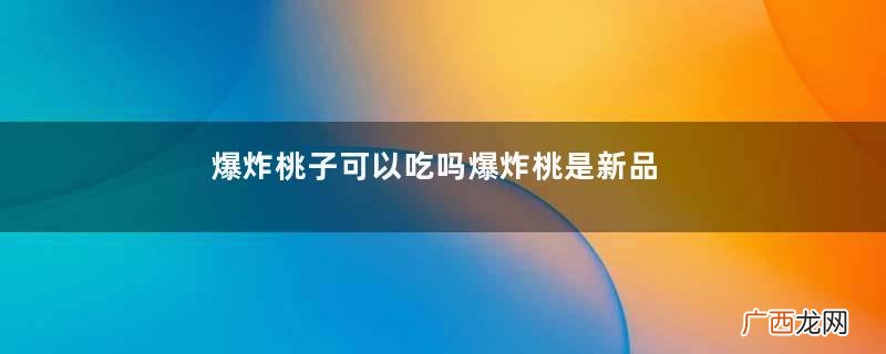 爆炸桃子可以吃吗爆炸桃是新品种吗