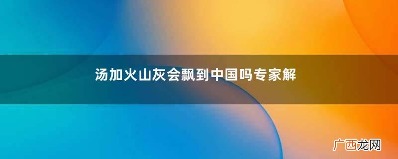 汤加火山灰会飘到中国吗专家解答汤加火山在哪里