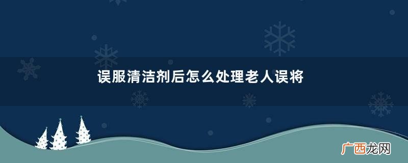误服清洁剂后怎么处理老人误将网红清洁剂当橙汁喂孙子
