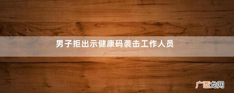 男子拒出示健康码袭击工作人员被拘健康码会记录行动轨迹吗