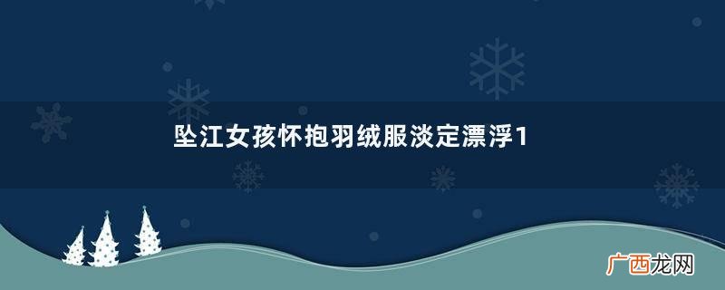 坠江女孩怀抱羽绒服淡定漂浮1小时获救羽绒服买什么羽绒好