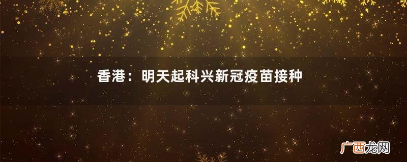 香港：明天起科兴新冠疫苗接种年龄降至3岁科兴新冠疫苗是什么类型