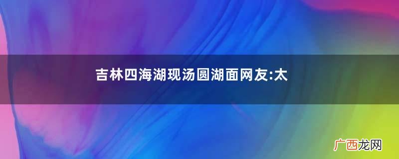 吉林四海湖现汤圆湖面网友:太应景汤圆适合作为早餐吗