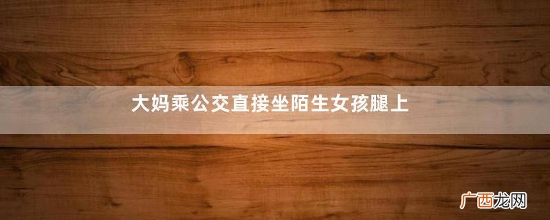 大妈乘公交直接坐陌生女孩腿上坐公交车要健康码吗