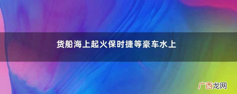 货船海上起火保时捷等豪车水上漂货船起火为什么不能用海水