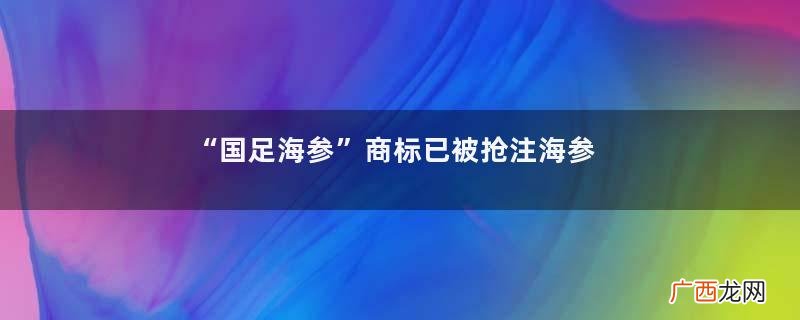 “国足海参”商标已被抢注海参的营养价值及功效