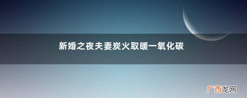 新婚之夜夫妻炭火取暖一氧化碳中毒死亡一氧化碳中毒的常见原因