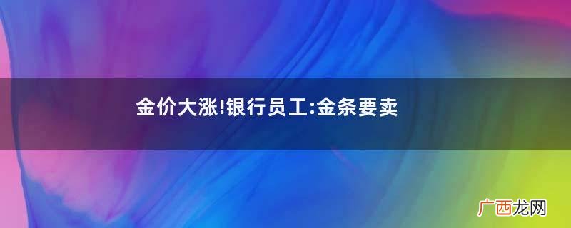金价大涨!银行员工:金条要卖完了黄金价格今日最新价2022