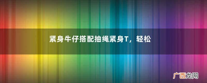 紧身牛仔搭配抽绳紧身T，轻松打造身材就好曲线，彰显端庄好气质